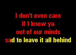 I don't even care
if I know ya

out of our minds
sad to leave it all behind