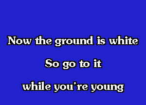 Now the ground is white

80 go to it

while you're young