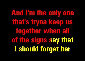 And I'm the only one
that's tryna keep us
together when all
of the signs say that
I should forget her