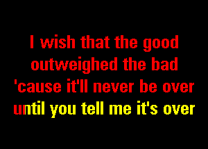 I wish that the good
outweighed the had
'cause it'll never be over
until you tell me it's over