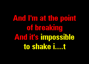 And I'm at the point
of breaking

And it's impossible
to shake i....t