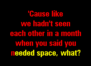 'Cause like
we hadn't seen

each other in a month
when you said you
needed space, what?