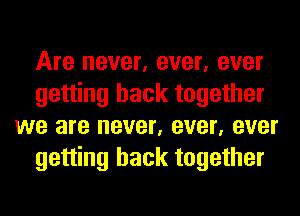 Are never, ever, ever
getting back together
we are never, ever, ever
getting back together