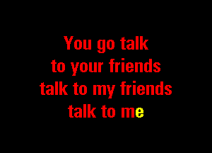 You go talk
to your friends

talk to my friends
talk to me