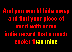 And you would hide away
and find your piece of
mind with some
indie record that's much
cooler than mine