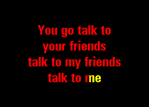 You go talk to
your friends

talk to my friends
talk to me