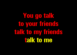 You go talk
to your friends

talk to my friends
talk to me