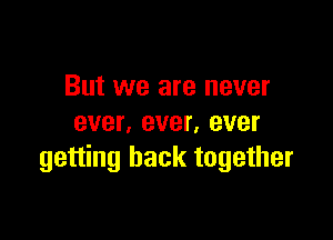But we are never

ever. ever, ever
getting back together