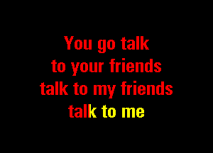 You go talk
to your friends

talk to my friends
talk to me