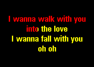 I wanna walk with you
into the love

I wanna fall with you
oh oh