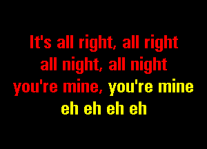 It's all right, all right
all night. all night

you're mine, you're mine
eh eh eh eh