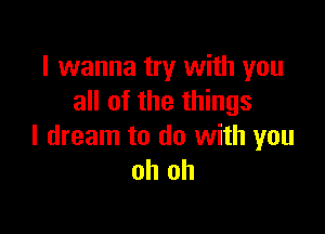 I wanna try with you
all of the things

I dream to do with you
oh oh