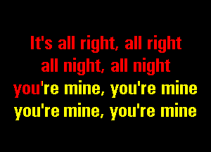 It's all right, all right
all night, all night
you're mine, you're mine
you're mine, you're mine