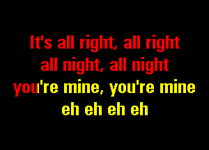 It's all right, all right
all night. all night

you're mine, you're mine
eh eh eh eh