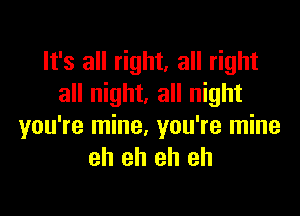 It's all right, all right
all night. all night

you're mine, you're mine
eh eh eh eh