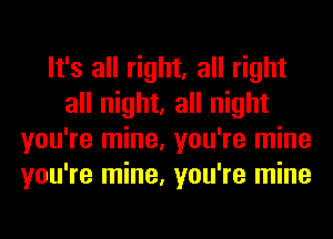 It's all right, all right
all night, all night
you're mine, you're mine
you're mine, you're mine