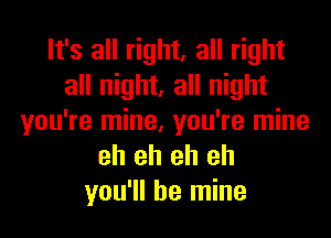 It's all right, all right
all night, all night
you're mine, you're mine
eh eh eh eh
you'll be mine