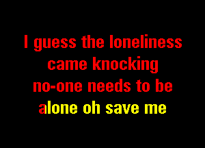 I guess the loneliness
came knocking

no-one needs to he
alone oh save me