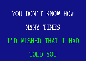 YOU DOW T KNOW HOW
MANY TIMES
PD WISHED THAT I HAD
TOLD YOU