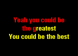 Yeah you could he

the greatest
You could be the best