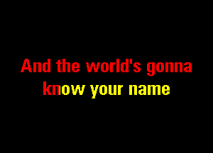 And the world's gonna

know your name