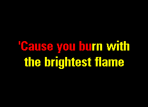 'Cause you burn with

the brightest flame