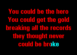 You could he the here
You could get the gold
breaking all the records
they thought never
could he broke
