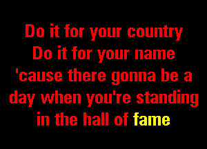 Do it for your country
Do it for your name
'cause there gonna be a
day when you're standing
in the hall of fame