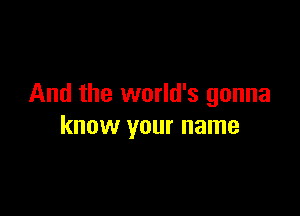 And the world's gonna

know your name