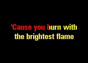 'Cause you burn with

the brightest flame