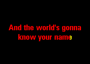 And the world's gonna

know your name