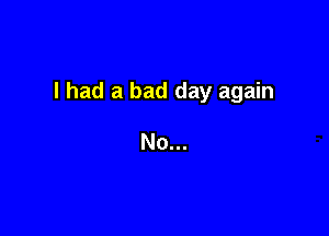 I had a bad day again

No...