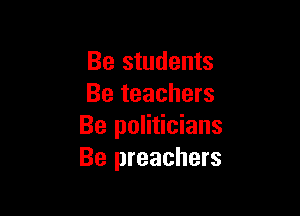 Be students
Be teachers

Be politicians
Be preachers