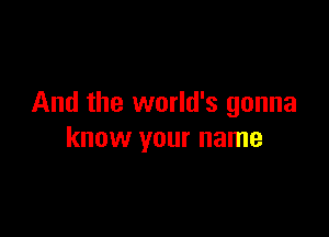 And the world's gonna

know your name