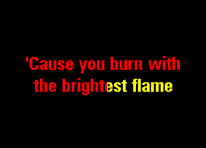 'Cause you burn with

the brightest flame