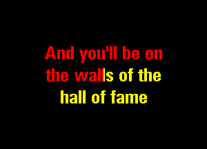 And you'll be on

the walls of the
hall of fame
