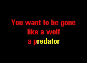 You want to be gone

like a wolf
a predator