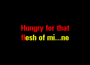 Hungry for that

flesh of mi...ne