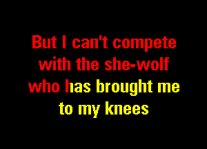 But I can't compete
with the she-wolf

who has brought me
to my knees