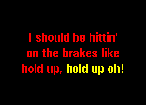I should be hittin'

on the brakes like
hold up. hold up oh!