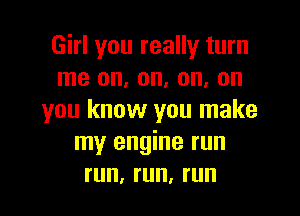 Girl you really turn
me on, on, on, on

you know you make
my engine run
run, run, run