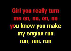 Girl you really turn
me on, on, on, on

you know you make
my engine run
run, run, run