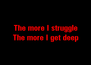 The more I struggle

The more I get deep