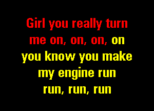 Girl you really turn
me on, on, on, on

you know you make
my engine run
run, run, run