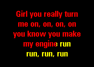 Girl you really turn
me on, on, on, on

you know you make
my engine run
run, run, run