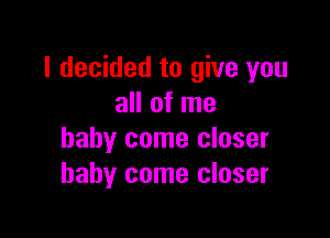 I decided to give you
all of me

baby come closer
baby come closer