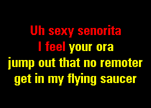 Uh sexy senorita
I feel your ora
iump out that no remoter
get in my flying saucer