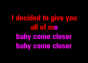 I decided to give you
all of me

baby come closer
baby come closer