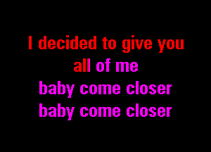 I decided to give you
all of me

baby come closer
baby come closer