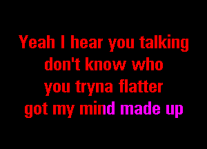 Yeah I hear you talking
don't know who

you tryna flatter
got my mind made up